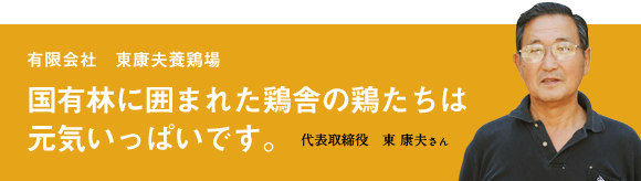 有限会社東康夫養鶏場 国有林に囲まれた鶏舎の鶏たちは元気いっぱいです。 代表取締役 東康夫さん